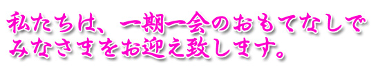 私たちは、一期一会のおもてなしでみなさまをお迎え致します。